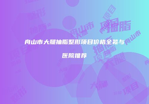 舟山市大腿抽脂整形项目价格全览与医院推荐
