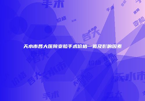 天水市各大医院变脸手术价格一览及影响因素