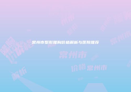 常州市整形隆胸价格解析与医院推荐