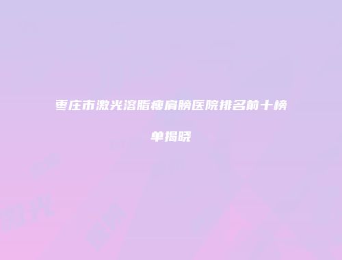 枣庄市激光溶脂瘦肩膀医院排名前十榜单揭晓