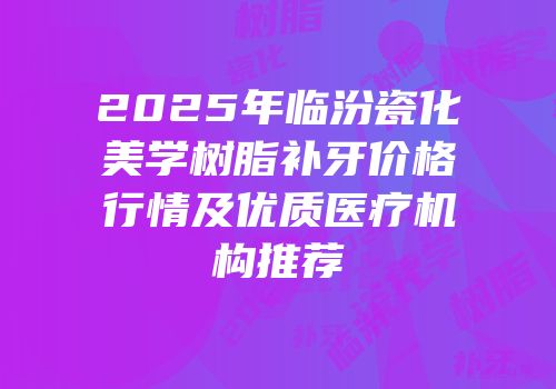 2025年临汾瓷化美学树脂补牙价格行情及优质医疗机构推荐