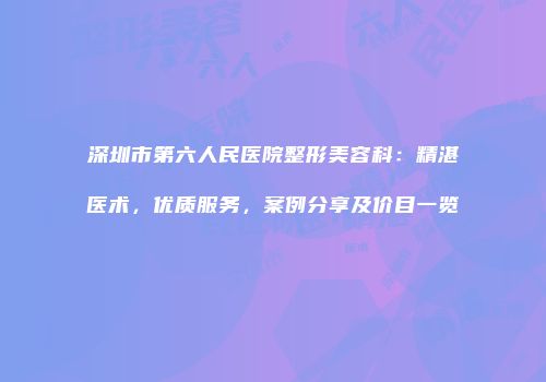 深圳市第六人民医院整形美容科：精湛医术，优质服务，案例分享及价目一览