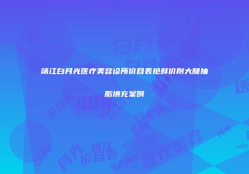 靖江白月光医疗美容诊所价目表抢鲜价附大腿抽脂填充案例