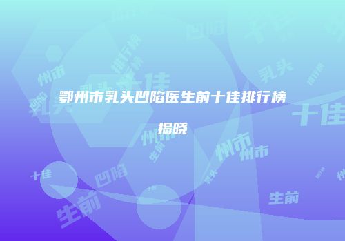 鄂州市乳头凹陷医生前十佳排行榜揭晓