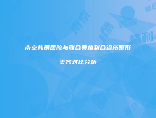 南京韩辰医院与联合美格利合诊所整形美容对比分析