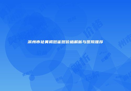 滨州市祛黄褐斑雀斑价格解析与医院推荐