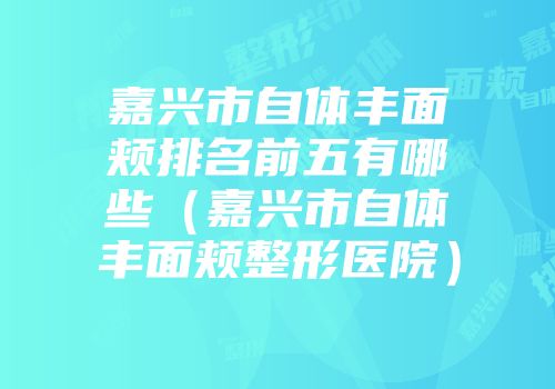 嘉兴市自体丰面颊排名前五有哪些（嘉兴市自体丰面颊整形医院）