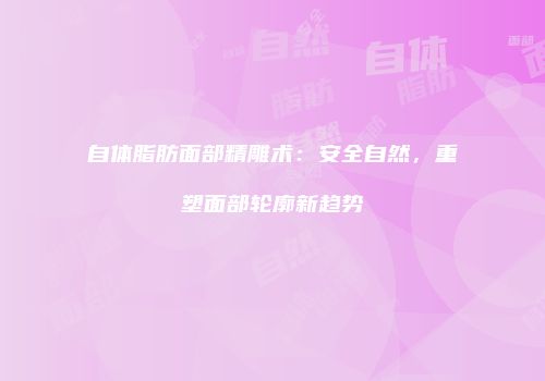 自体脂肪面部精雕术：安全自然，重塑面部轮廓新趋势