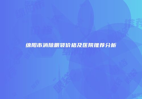 绵阳市消除眼袋价格及医院推荐分析