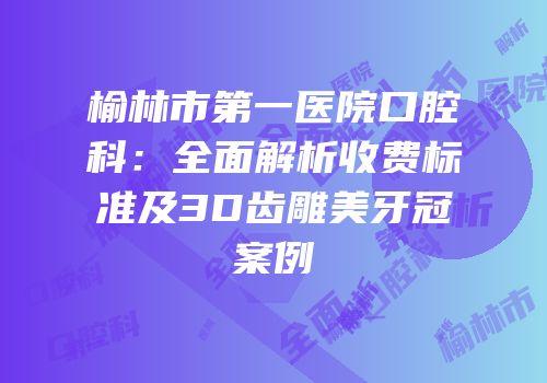 榆林市第一医院口腔科：全面解析收费标准及3D齿雕美牙冠案例