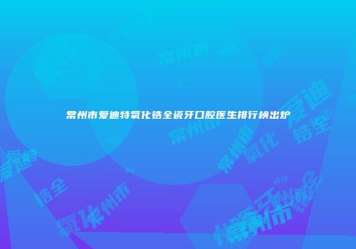 常州市爱迪特氧化锆全瓷牙口腔医生排行榜出炉
