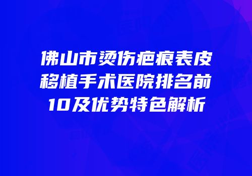 佛山市烫伤疤痕表皮移植手术医院排名前10及优势特色解析