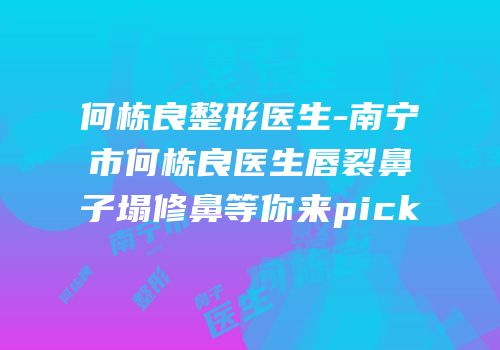 何栋良整形医生-南宁市何栋良医生唇裂鼻子塌修鼻等你来pick