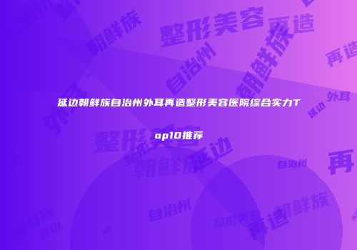 延边朝鲜族自治州外耳再造整形美容医院综合实力Top10推荐