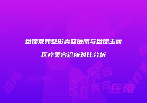 盘锦京韩整形美容医院与盘锦玉丽医疗美容诊所对比分析