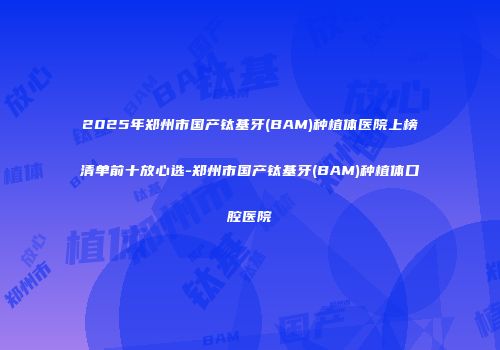 2025年郑州市国产钛基牙(BAM)种植体医院上榜清单前十放心选-郑州市国产钛基牙(BAM)种植体口腔医院