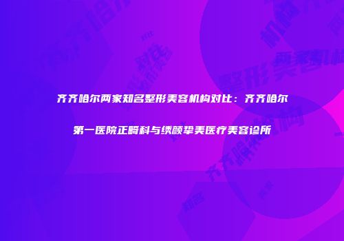 齐齐哈尔两家知名整形美容机构对比：齐齐哈尔第一医院正畸科与绣颜挚美医疗美容诊所