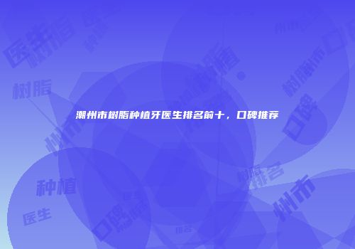 潮州市树脂种植牙医生排名前十，口碑推荐