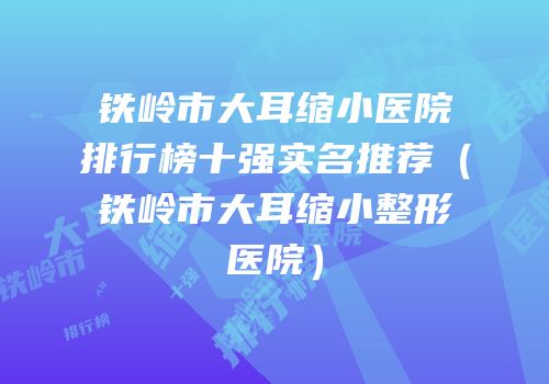 铁岭市大耳缩小医院排行榜十强实名推荐（铁岭市大耳缩小整形医院）