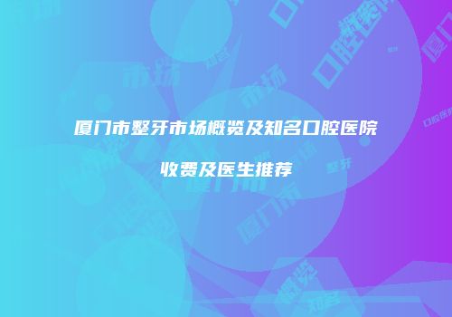 厦门市整牙市场概览及知名口腔医院收费及医生推荐