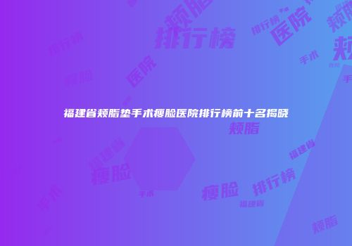 福建省颊脂垫手术瘦脸医院排行榜前十名揭晓