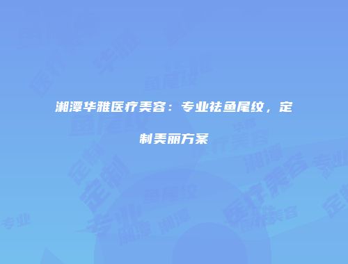 湘潭华雅医疗美容：专业祛鱼尾纹，定制美丽方案