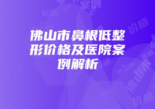 佛山市鼻根低整形价格及医院案例解析