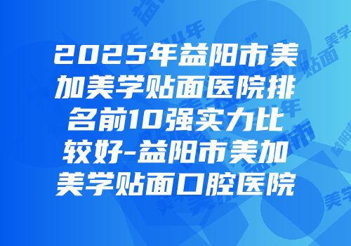 2025年益阳市美加美学贴面医院排名前10强实力比较好-益阳市美加美学贴面口腔医院