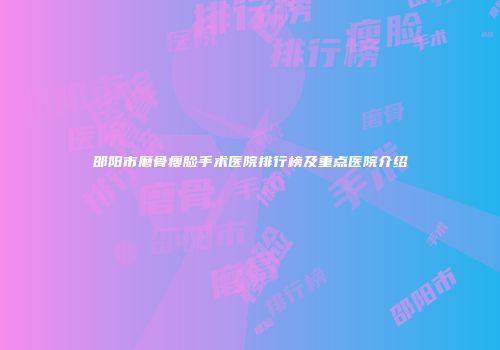 邵阳市磨骨瘦脸手术医院排行榜及重点医院介绍