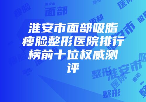 淮安市面部吸脂瘦脸整形医院排行榜前十位权威测评