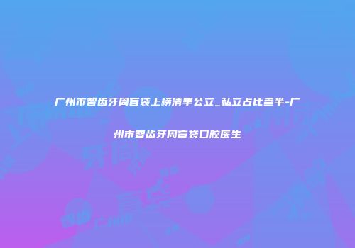 广州市智齿牙周盲袋上榜清单公立_私立占比参半-广州市智齿牙周盲袋口腔医生