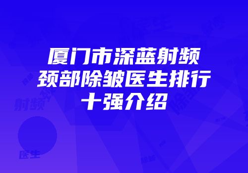 厦门市深蓝射频颈部除皱医生排行十强介绍