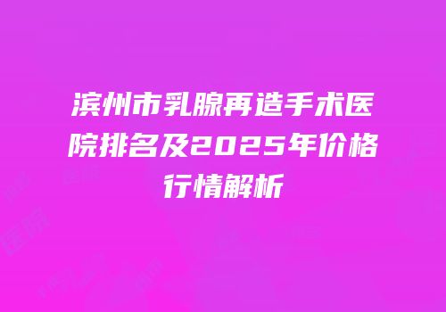 滨州市乳腺再造手术医院排名及2025年价格行情解析