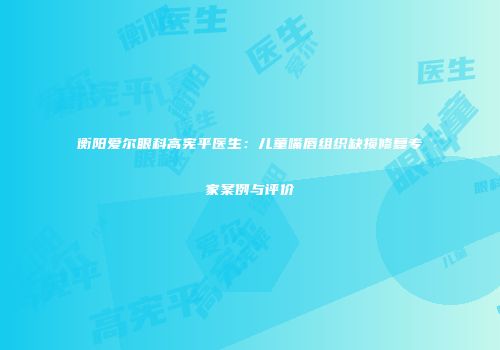 衡阳爱尔眼科高宪平医生：儿童嘴唇组织缺损修复专家案例与评价