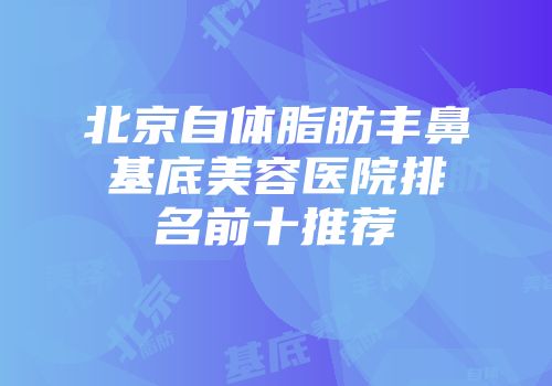 北京自体脂肪丰鼻基底美容医院排名前十推荐