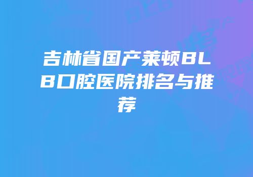 吉林省国产莱顿BLB口腔医院排名与推荐