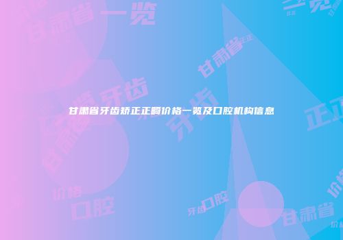 甘肃省牙齿矫正正畸价格一览及口腔机构信息