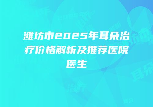 潍坊市2025年耳朵治疗价格解析及推荐医院医生