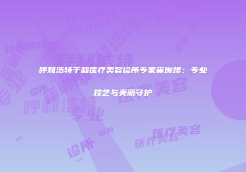 呼和浩特千和医疗美容诊所专家崔琳媛：专业技艺与美丽守护