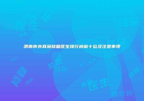 渭南市外耳朵修复医生排行榜前十位及注意事项
