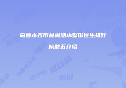 乌鲁木齐市鼻翼缩小整形医生排行榜前五介绍