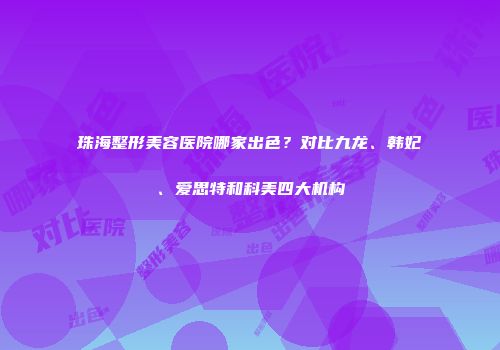珠海整形美容医院哪家出色？对比九龙、韩妃、爱思特和科美四大机构