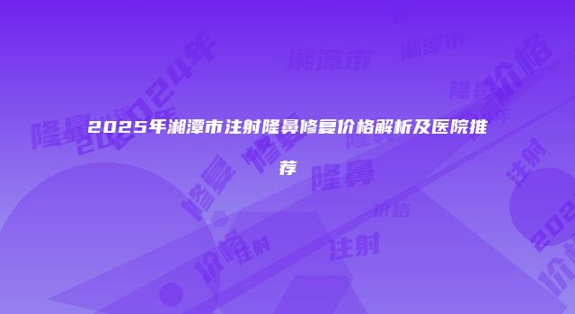 2025年湘潭市注射隆鼻修复价格解析及医院推荐