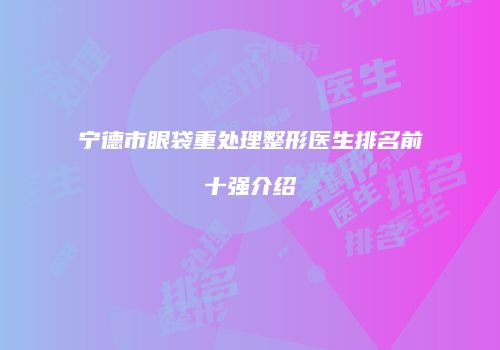 宁德市眼袋重处理整形医生排名前十强介绍