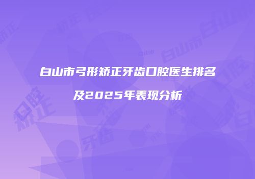 白山市弓形矫正牙齿口腔医生排名及2025年表现分析