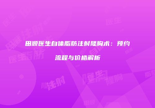 田顺医生自体脂肪注射隆胸术：预约流程与价格解析