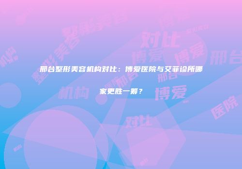 邢台整形美容机构对比：博爱医院与艾菲诊所哪家更胜一筹？