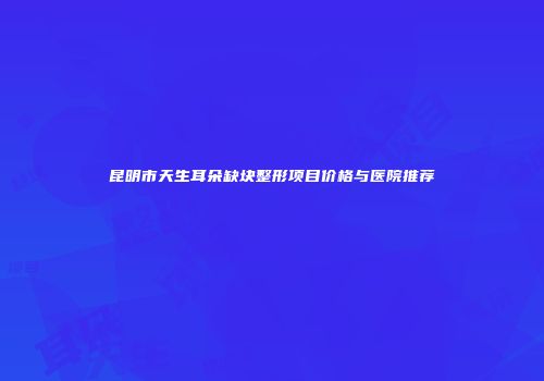 昆明市天生耳朵缺块整形项目价格与医院推荐