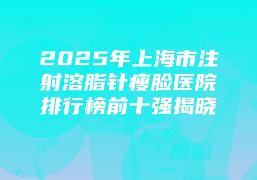 2025年上海市注射溶脂针瘦脸医院排行榜前十强揭晓