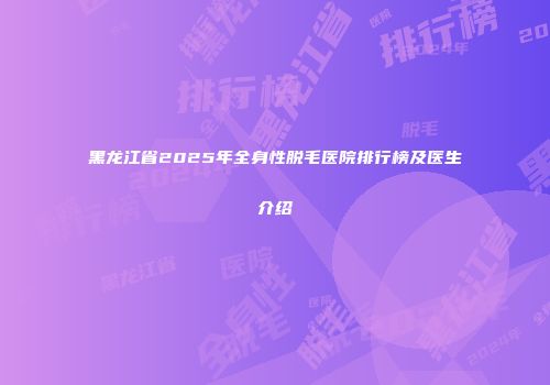 黑龙江省2025年全身性脱毛医院排行榜及医生介绍